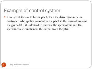 Example of control system
 If we select the car to be the plant, then the driver becomes the
controller, who applies an input to the plant in the form of pressing
the gas pedal if it is desired to increase the speed of the car.The
speed increase can then be the output from the plant.
5 Eng: Mohammed Hussein
 