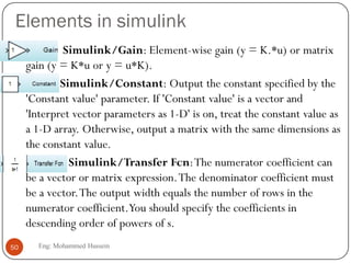 Elements in simulink
 Simulink/Gain: Element-wise gain (y = K.*u) or matrix
gain (y = K*u or y = u*K).
 Simulink/Constant: Output the constant specified by the
'Constant value' parameter. If 'Constant value' is a vector and
'Interpret vector parameters as 1-D' is on, treat the constant value as
a 1-D array. Otherwise, output a matrix with the same dimensions as
the constant value.
 Simulink/Transfer Fcn:The numerator coefficient can
be a vector or matrix expression.The denominator coefficient must
be a vector.The output width equals the number of rows in the
numerator coefficient.You should specify the coefficients in
descending order of powers of s.
50 Eng: Mohammed Hussein
 