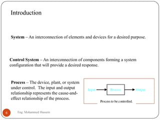 Introduction
System – An interconnection of elements and devices for a desired purpose.
Control System – An interconnection of components forming a system
configuration that will provide a desired response.
Process – The device, plant, or system
under control. The input and output
relationship represents the cause-and-
effect relationship of the process.
6 Eng: Mohammed Hussein
 