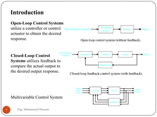 Introduction
Multivariable Control System
Open-Loop Control Systems
utilize a controller or control
actuator to obtain the desired
response.
Closed-Loop Control
Systems utilizes feedback to
compare the actual output to
the desired output response.
7 Eng: Mohammed Hussein
 
