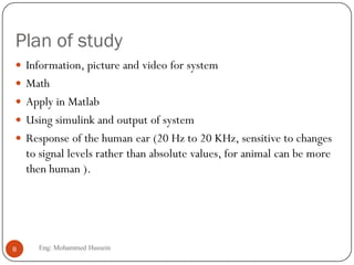Plan of study
 Information, picture and video for system
 Math
 Apply in Matlab
 Using simulink and output of system
 Response of the human ear (20 Hz to 20 KHz, sensitive to changes
to signal levels rather than absolute values, for animal can be more
then human ).
8 Eng: Mohammed Hussein
 