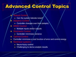 Robust Control 
Can the system tolerate noise? 
Adaptive Control 
Controller changes over time (adapts) 
MIMO Control 
Multiple inputs and/or outputs 
Stochastic Control 
Controller minimizes variance 
Optimal Control 
Controller minimizes a cost function of error and control energy 
Nonlinear systems 
Neuro-fuzzy control 
Challenging to derive analytic results 
Advanced Control Topics  