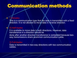 Communication methods1) Simplex 
This is a communication type that the data is transmitted with a fixed direction. It is not allowed to move data in reverse direction. 2) Half-duplex 
It is available to move data in both directions. However, data transference in a direction should be 
done after another direction transference is completed because two- way transmissions share acommon communication cable. 
3) Full-duplex 
Data is transmitted in two-way directions with two communication cables.  