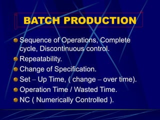 BATCH PRODUCTION 
Sequence of Operations, Complete cycle, Discontinuous control. 
Repeatability. 
Change of Specification. 
Set –Up Time, ( change –over time). 
Operation Time / Wasted Time. 
NC ( Numerically Controlled ).  