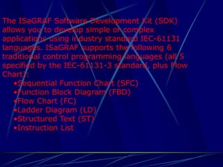 The ISaGRAF Software Development Kit (SDK) allows you to develop simple or complex applications using industry standard IEC-61131 languages. ISaGRAF supports the following 6 traditional control programming languages (all 5 specified by the IEC-61131-3 standard, plus Flow Chart): 
•Sequential Function Chart (SFC) 
•Function Block Diagram (FBD) 
•Flow Chart (FC) 
•Ladder Diagram (LD) 
•Structured Text (ST) 
•Instruction List  