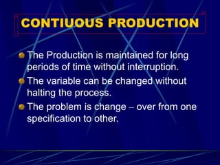 CONTIUOUS PRODUCTION 
The Production is maintained for long periods of time without interruption. 
The variable can be changed without halting the process. 
The problem is change –over from one specification to other.  