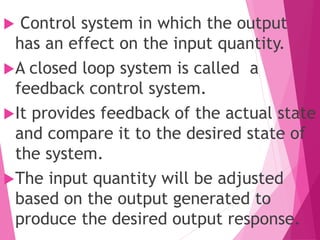  Control system in which the output
has an effect on the input quantity.
A closed loop system is called a
feedback control system.
It provides feedback of the actual state
and compare it to the desired state of
the system.
The input quantity will be adjusted
based on the output generated to
produce the desired output response.
 