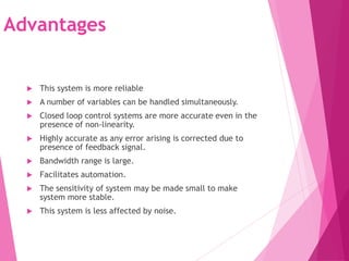Advantages
 This system is more reliable
 A number of variables can be handled simultaneously.
 Closed loop control systems are more accurate even in the
presence of non-linearity.
 Highly accurate as any error arising is corrected due to
presence of feedback signal.
 Bandwidth range is large.
 Facilitates automation.
 The sensitivity of system may be made small to make
system more stable.
 This system is less affected by noise.
 