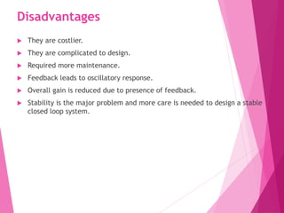 Disadvantages
 They are costlier.
 They are complicated to design.
 Required more maintenance.
 Feedback leads to oscillatory response.
 Overall gain is reduced due to presence of feedback.
 Stability is the major problem and more care is needed to design a stable
closed loop system.
 