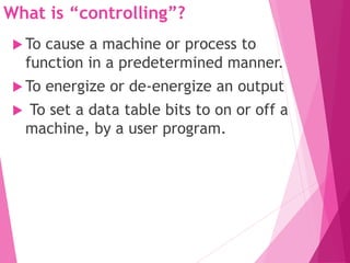 What is “controlling”?
 To cause a machine or process to
function in a predetermined manner.
 To energize or de-energize an output
 To set a data table bits to on or off a
machine, by a user program.
 
