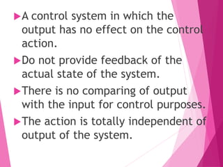 A control system in which the
output has no effect on the control
action.
Do not provide feedback of the
actual state of the system.
There is no comparing of output
with the input for control purposes.
The action is totally independent of
output of the system.
 