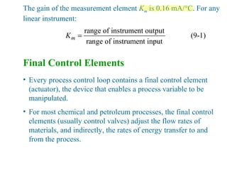 The gain of the measurement element Km is 0.16 mA/°C. For any
linear instrument:
range of instrument output
(9-1)
range of instrument input
mK =
Final Control Elements
• Every process control loop contains a final control element
(actuator), the device that enables a process variable to be
manipulated.
• For most chemical and petroleum processes, the final control
elements (usually control valves) adjust the flow rates of
materials, and indirectly, the rates of energy transfer to and
from the process.
 