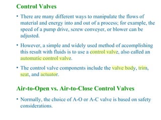 Control Valves
• There are many different ways to manipulate the flows of
material and energy into and out of a process; for example, the
speed of a pump drive, screw conveyer, or blower can be
adjusted.
• However, a simple and widely used method of accomplishing
this result with fluids is to use a control valve, also called an
automatic control valve.
• The control valve components include the valve body, trim,
seat, and actuator.
Air-to-Open vs. Air-to-Close Control Valves
• Normally, the choice of A-O or A-C valve is based on safety
considerations.
 