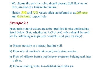 • We choose the way the valve should operate (full flow or no
flow) in case of a transmitter failure.
• Hence, A-C and A-O valves often are referred to as fail-open
and fail-closed, respectively.
Example 9.1
Pneumatic control valves are to be specified for the applications
listed below. State whether an A-O or A-C valve should be used
for the following manipulated variables and give reason(s).
a) Steam pressure in a reactor heating coil.
b) Flow rate of reactants into a polymerization reactor.
c) Flow of effluent from a wastewater treatment holding tank into
a river.
d) Flow of cooling water to a distillation condenser.
 