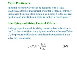 Valve Positioners
Pneumatic control valves can be equipped with a valve
positioner, a type of mechanical or digital feedback controller
that senses the actual stem position, compares it to the desired
position, and adjusts the air pressure to the valve accordingly.
Specifying and Sizing Control Valves
A design equation used for sizing control valves relates valve
lift to the actual flow rate q by means of the valve coefficient
Cv, the proportionality factor that depends predominantly on
valve size or capacity:
l
( ) (9-2)v
v
s
P
q C f
g
∆
= l
 