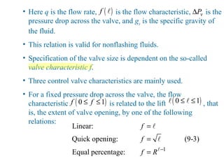 • Here q is the flow rate, is the flow characteristic, is the
pressure drop across the valve, and gs is the specific gravity of
the fluid.
• This relation is valid for nonflashing fluids.
• Specification of the valve size is dependent on the so-called
valve characteristic f.
• Three control valve characteristics are mainly used.
• For a fixed pressure drop across the valve, the flow
characteristic is related to the lift , that
is, the extent of valve opening, by one of the following
relations:
( )f l vP∆
( )0 1f f≤ ≤ ( )0 1≤ ≤l l
1
Linear:
Quick opening: (9-3)
Equal percentage:
f
f
f R −
=
=
= l
l
l
 