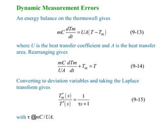 Dynamic Measurement Errors
An energy balance on the thermowell gives
( ) (9-13)m
dTm
mC UA T T
dt
= −
where U is the heat transfer coefficient and A is the heat transfer
area. Rearranging gives
(9-14)m
mC dTm
T T
UA dt
+ =
Converting to deviation variables and taking the Laplace
transform gives
( )
( )
1
(9-15)
τ 1
mT s
T s s
′
=
′ +
with τ / .mC UA@
 