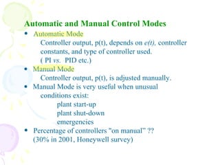 Automatic and Manual Control Modes
• Automatic Mode
Controller output, p(t), depends on e(t), controller
constants, and type of controller used.
( PI vs. PID etc.)
• Manual Mode
Controller output, p(t), is adjusted manually.
• Manual Mode is very useful when unusual
conditions exist:
plant start-up
plant shut-down
emergencies
• Percentage of controllers "on manual” ??
(30% in 2001, Honeywell survey)
 