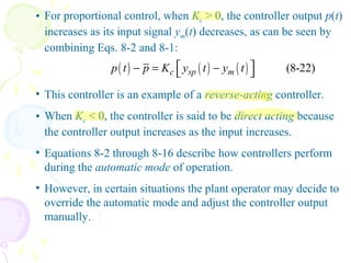 • For proportional control, when Kc > 0, the controller output p(t)
increases as its input signal ym(t) decreases, as can be seen by
combining Eqs. 8-2 and 8-1:
( ) ( ) ( ) (8-22)c sp mp t p K y t y t − = − 
• This controller is an example of a reverse-acting controller.
• When Kc < 0, the controller is said to be direct acting because
the controller output increases as the input increases.
• Equations 8-2 through 8-16 describe how controllers perform
during the automatic mode of operation.
• However, in certain situations the plant operator may decide to
override the automatic mode and adjust the controller output
manually.
 