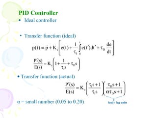 PID Controller
• Ideal controller






τ+′′
τ
++= ∫
t
0
D
I
c
dt
de
td)t(e
1
)t(eKp)t(p






τ+
τ
+=
′
s
s
1
1K
E(s)
(s)P
D
I
c
• Transfer function (ideal)
• Transfer function (actual)
α = small number (0.05 to 0.20)






+ατ
+τ






τ
+τ
=
′
1s
1s
s
1s
K
E(s)
(s)P
D
D
I
I
c
lead / lag units
 