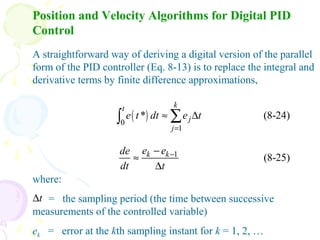 Position and Velocity Algorithms for Digital PID
Control
A straightforward way of deriving a digital version of the parallel
form of the PID controller (Eq. 8-13) is to replace the integral and
derivative terms by finite difference approximations,
( )0
1
* (8-24)
kt
j
j
e t dt e t
=
≈ ∆∑∫
1
(8-25)k ke ede
dt t
−−
≈
∆
where:
= the sampling period (the time between successive
measurements of the controlled variable)
ek = error at the kth sampling instant for k = 1, 2, …
t∆
 