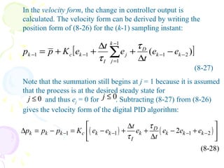 (8-27)
Note that the summation still begins at j = 1 because it is assumed
that the process is at the desired steady state for
and thus ej = 0 for . Subtracting (8-27) from (8-26)
gives the velocity form of the digital PID algorithm:
In the velocity form, the change in controller output is
calculated. The velocity form can be derived by writing the
position form of (8-26) for the (k-1) sampling instant:
0j ≤ 0j ≤
( ) ( )1 1 1 22
(8-28)
D
k k k c k k k k k k
I
t
p p p K e e e e e e
t
τ
τ− − − −
 ∆
∆ = − = − + + − + 
∆ 
[ ])( 21
1
1
11 −−
−
=
−− −
∆
+
∆
++= ∑ kk
D
k
j
j
I
kck ee
t
e
t
eKpp
τ
τ
 