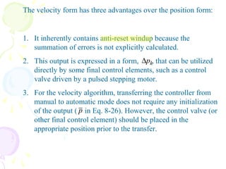 The velocity form has three advantages over the position form:
1. It inherently contains anti-reset windup because the
summation of errors is not explicitly calculated.
2. This output is expressed in a form, , that can be utilized
directly by some final control elements, such as a control
valve driven by a pulsed stepping motor.
3. For the velocity algorithm, transferring the controller from
manual to automatic mode does not require any initialization
of the output ( in Eq. 8-26). However, the control valve (or
other final control element) should be placed in the
appropriate position prior to the transfer.
kp∆
p
 