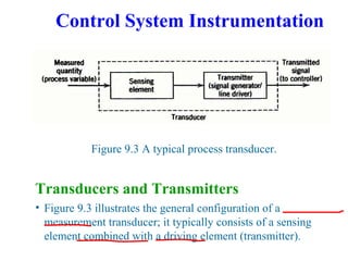 Control System Instrumentation
Figure 9.3 A typical process transducer.
Transducers and Transmitters
• Figure 9.3 illustrates the general configuration of a
measurement transducer; it typically consists of a sensing
element combined with a driving element (transmitter).
 