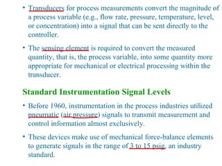 • Transducers for process measurements convert the magnitude of
a process variable (e.g., flow rate, pressure, temperature, level,
or concentration) into a signal that can be sent directly to the
controller.
• The sensing element is required to convert the measured
quantity, that is, the process variable, into some quantity more
appropriate for mechanical or electrical processing within the
transducer.
Standard Instrumentation Signal Levels
• Before 1960, instrumentation in the process industries utilized
pneumatic (air pressure) signals to transmit measurement and
control information almost exclusively.
• These devices make use of mechanical force-balance elements
to generate signals in the range of 3 to 15 psig, an industry
standard.
 