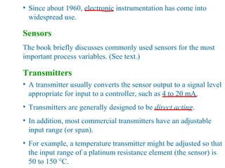• Since about 1960, electronic instrumentation has come into
widespread use.
Sensors
The book briefly discusses commonly used sensors for the most
important process variables. (See text.)
Transmitters
• A transmitter usually converts the sensor output to a signal level
appropriate for input to a controller, such as 4 to 20 mA.
• Transmitters are generally designed to be direct acting.
• In addition, most commercial transmitters have an adjustable
input range (or span).
• For example, a temperature transmitter might be adjusted so that
the input range of a platinum resistance element (the sensor) is
50 to 150 °C.
 