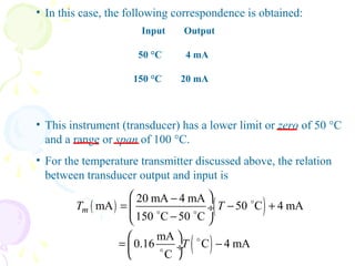 • In this case, the following correspondence is obtained:
Input Output
50 °C 4 mA
150 °C 20 mA
• This instrument (transducer) has a lower limit or zero of 50 °C
and a range or span of 100 °C.
• For the temperature transmitter discussed above, the relation
between transducer output and input is
( ) ( )
( )
20 mA 4 mA
mA 50 C 4 mA
150 C 50 C
mA
0.16 C 4 mA
C
mT T
T
 −
= − + ÷
− 
 
= − ÷
 
o
o o
o
o
 