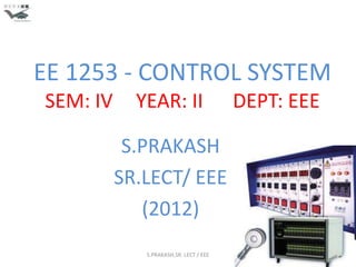 EE 1253 - CONTROL SYSTEM
SEM: IV     YEAR: II                    DEPT: EEE

           S.PRAKASH
          SR.LECT/ EEE
             (2012)
             S.PRAKASH,SR. LECT / EEE               1
 