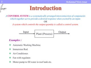 2 Mohammed Waris Senan
Introduction
A CONTROL SYTEM is a systematically arranged interconnection of components
which together act to provide a desired response when excited by an input.
OR
A system which controls the output quantity is called a control system.
Examples :
 Automatic Washing Machine.
 Immersion Rod.
 Air Conditioner.
 Fan with regulator.
 Motor pump to fill water in roof tank etc.
Plant (Process)
Input Output
 