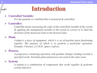 Mohammed Waris Senan4
Introduction
 Controlled Variable:
It is the quantity or condition that is measured & controlled.
 Controller:
Controller means measuring the value of the controlled variable of the system
& applying the manipulated variable to the system to correct or to limit the
deviation of the measured value to the desired value.
 Plant:
A plant is a piece of equipment, which is a set of machine parts functioning
together. The purpose of which is to perform a particular operation.
Example: Furnace, a C.R.O., Space craft etc.
 Process:
A progressive continuing operation with gradual changes leading towards a
specified result. Normally plant and process are used in the same sense.
 System:
A system is a combination of components that works together & performs
certain objective.
 
