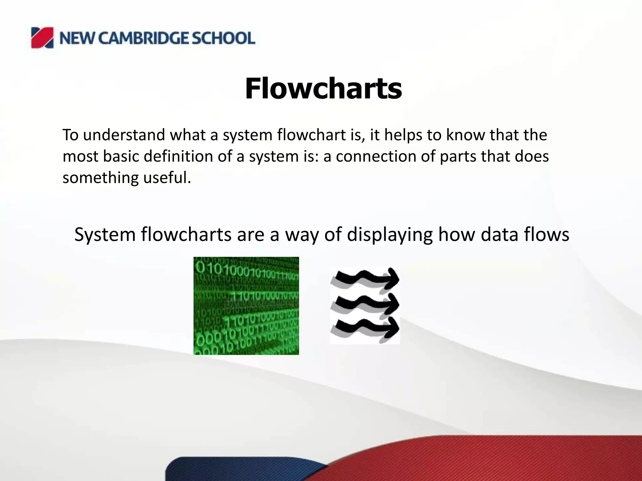 Flowcharts
To understand what a system flowchart is, it helps to know that the
most basic definition of a system is: a connection of parts that does
something useful.
System flowcharts are a way of displaying how data flows
 