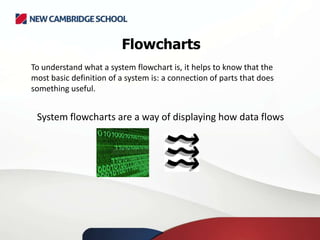 Flowcharts
To understand what a system flowchart is, it helps to know that the
most basic definition of a system is: a connection of parts that does
something useful.
System flowcharts are a way of displaying how data flows
 
