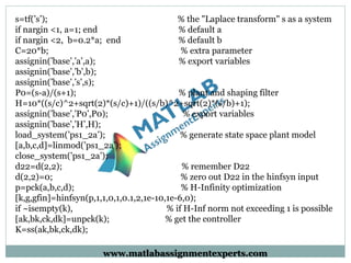 s=tf(’s’); % the "Laplace transform" s as a system
if nargin <1, a=1; end % default a
if nargin <2, b=0.2*a; end % default b
C=20*b; % extra parameter
assignin(’base’,’a’,a); % export variables
assignin(’base’,’b’,b);
assignin(’base’,’s’,s);
P0=(s-a)/(s+1); % plant and shaping filter
H=10*((s/c)^2+sqrt(2)*(s/c)+1)/((s/b)^2+sqrt(2)*(s/b)+1);
assignin(’base’,’P0’,P0); % export variables
assignin(’base’,’H’,H);
load_system(’ps1_2a’); % generate state space plant model
[a,b,c,d]=linmod(’ps1_2a’);
close_system(’ps1_2a’);
d22=d(2,2); % remember D22
d(2,2)=0; % zero out D22 in the hinfsyn input
p=pck(a,b,c,d); % H-Infinity optimization
[k,g,gfin]=hinfsyn(p,1,1,0,1,0.1,2,1e-10,1e-6,0);
if ~isempty(k), % if H-Inf norm not exceeding 1 is possible
[ak,bk,ck,dk]=unpck(k); % get the controller
K=ss(ak,bk,ck,dk);
www.matlabassignmentexperts.com
 