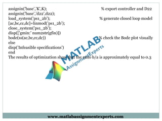 assignin(’base’,’K’,K); % export controller and D22
assignin(’base’,’d22’,d22);
load_system(’ps1_2b’); % generate closed loop model
[ac,bc,cc,dc]=linmod(’ps1_2b’);
close_system(’ps1_2b’);
disp([’gmin:’ num2str(gfin)])
bode(ss(ac,bc,cc,dc)) % check the Bode plot visually
else
disp(’Infeasible specifications’)
end
The results of optimization show that the ratio b/a is approximately equal to 0.3
www.matlabassignmentexperts.com
 