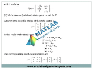 which leads to
(b) Write down a (minimal) state space model for P.
Answer: One possible choice of the state vector is
which leads to the state space model
x˙ 1 = −10x1 + 10w,
x˙ 2 = x3 + u,
x˙ 3 = −x2,
z = x2 − x1,
Y1 = x1,
Y2 = x2,
The corresponding coefficient matrices are
www.matlabassignmentexperts.com
 