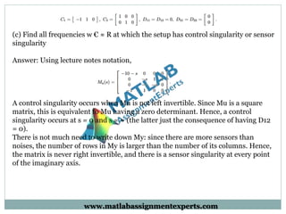 (c) Find all frequencies w € ≈ R at which the setup has control singularity or sensor
singularity
Answer: Using lecture notes notation,
A control singularity occurs when Mu is not left invertible. Since Mu is a square
matrix, this is equivalent to Mu having a zero determinant. Hence, a control
singularity occurs at s = 0 and s = ≈ (the latter just the consequence of having D12
= 0).
There is not much need to write down My: since there are more sensors than
noises, the number of rows in My is larger than the number of its columns. Hence,
the matrix is never right invertible, and there is a sensor singularity at every point
of the imaginary axis.
www.matlabassignmentexperts.com
 