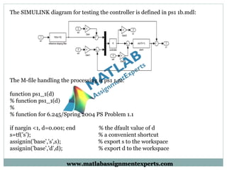 The SIMULINK diagram for testing the controller is defined in ps1 1b.mdl:
The M-file handling the processing is ps1 1.m:
function ps1_1(d)
% function ps1_1(d)
%
% function for 6.245/Spring 2004 PS Problem 1.1
if nargin <1, d=0.001; end % the dfault value of d
s=tf(’s’); % a convenient shortcut
assignin(’base’,’s’,s); % export s to the workspace
assignin(’base’,’d’,d); % export d to the workspace
www.matlabassignmentexperts.com
 