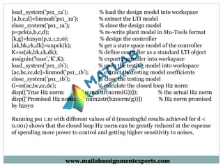 load_system(’ps1_1a’); % load the design model into workspace
[a,b,c,d]=linmod(’ps1_1a’); % extract the LTI model
close_system(’ps1_1a’); % close the design model
p=pck(a,b,c,d); % re-write plant model in Mu-Tools format
[k,g]=h2syn(p,2,1,2,0); % design the controller
[ak,bk,ck,dk]=unpck(k); % get a state space model of the controller
K=ss(ak,bk,ck,dk); % define controller as a standard LTI object
assignin(’base’,’K’,K); % export controller into workspace
load_system(’ps1_1b’); % open the testing model into workspace
[ac,bc,cc,dc]=linmod(’ps1_1b’); % extract the testing model coefficients
close_system(’ps1_1b’); % close the testing model
G=ss(ac,bc,cc,dc); % calculate the closed loop H2 norm
disp([’True H2 norm: ’ num2str(norm(G))]); % the actual H2 norm
disp([’Promised H2 norm: ’ num2str(h2norm(g))]) % H2 norm promised
by h2syn
Running ps1 1.m with different values of d (meaningful results achieved for d <
0.001) shows that the closed loop H2 norm can be greatly reduced at the expense
of spending more power to control and getting higher sensitivity to noises.
www.matlabassignmentexperts.com
 