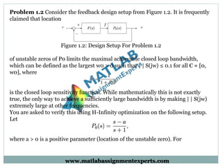 Problem 1.2 Consider the feedback design setup from Figure 1.2. It is frequently
claimed that location
Figure 1.2: Design Setup For Problem 1.2
of unstable zeros of P0 limits the maximal achievable closed loop bandwidth,
which can be defined as the largest w0 > 0 such that | | S(jw) ≤ 0.1 for all € ≈ [0,
w0], where
is the closed loop sensitivity function. While mathematically this is not exactly
true, the only way to achieve a sufficiently large bandwidth is by making | | S(jw)
extremely large at other frequencies.
You are asked to verify this using H-Infinity optimization on the following setup.
Let
where a > 0 is a positive parameter (location of the unstable zero). For
www.matlabassignmentexperts.com
 