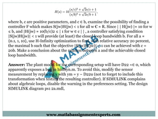 where b, c are positive parameters, and c ∈ b, examine the possibility of finding a
controller F which makes S(jw)H(jw) < 1 for all w € ≈ R. Since | | H(jw) |≈ 10 for w
≤ b, and |H(jw) ≈ 10(b/c)2 ≤ | 1 for w ∈ c | | , a controller satisfying condition
|S(jw)H(jw)| < 1 will provide (at least) the closed loop bandwidth b. For all a ≈
{0.1, 1, 10}, use H-Infinity optimization to find, with relative accuracy 20 percent,
the maximal b such that the objective |S(jw)H(jw)| < 1 can be achieved with c =
20b. Make a conclusion about the relation between a and the achievable closed
loop bandwidth.
Answer: The plant model for the corresponding setup will have D22 =∈ 0, which
apparently exposes a bug in hinfsyn.m. To avoid this, modify the sensor
measurement by replacing y with ym = y − D22u (not to forget to include this
transformation when testing the resulting controller). If SIMULINK complains
about algebraic loops, disable the warning in the preferences setting. The design
SIMULINK diagram ps1 2a.mdl,
www.matlabassignmentexperts.com
 