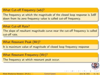 What Cut-off Frequency (wb)?
The frequency at which the magnitude of the closed loop response is 3dB
down from its zero frequency value is called cut-off frequency.
What Cut-off Rate?
The slope of resultant magnitude curve near the cut-off frequency is called
cut-off rate.
What Resonant Peak (Mr)?
It is maximum value of magnitude of closed loop frequency response
What Resonant Frequency (Wr)?
The frequency at which resonant peak occur.
Nilesh Bhaskarrao Bahadure (Ph.D.) Control System June 30, 2021 6 / 51
 