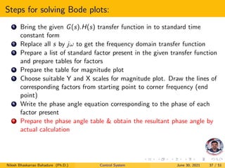 Steps for solving Bode plots:
1 Bring the given G(s).H(s) transfer function in to standard time
constant form
2 Replace all s by jω to get the frequency domain transfer function
3 Prepare a list of standard factor present in the given transfer function
and prepare tables for factors
4 Prepare the table for magnitude plot
5 Choose suitable Y and X scales for magnitude plot. Draw the lines of
corresponding factors from starting point to corner frequency (end
point)
6 Write the phase angle equation corresponding to the phase of each
factor present
7 Prepare the phase angle table & obtain the resultant phase angle by
actual calculation
Nilesh Bhaskarrao Bahadure (Ph.D.) Control System June 30, 2021 37 / 51
 
