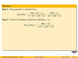 Solution:
Step 1: Bring equation in standard form:
G(s).H(s) =
100 × 3(1 + s
3
)
5 × s(1 + s)(1 + s
5
)
=
60(1 + s
3
)
s(1 + s)(1 + s
5
)
Step 2: Convert to frequency domain by replacing s = jω
G(jω).H(jω) =
60(1 + jω
3
)
jω(1 + jω)(1 + jω
5
)
Nilesh Bhaskarrao Bahadure (Ph.D.) Control System June 30, 2021 46 / 51
 