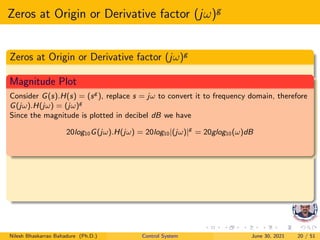 Zeros at Origin or Derivative factor (jω)g
Zeros at Origin or Derivative factor (jω)g
Magnitude Plot
Consider G(s).H(s) = (sg
), replace s = jω to convert it to frequency domain, therefore
G(jω).H(jω) = (jω)g
Since the magnitude is plotted in decibel dB we have
20log10G(jω).H(jω) = 20log10|(jω)|g
= 20glog10(ω)dB
Nilesh Bhaskarrao Bahadure (Ph.D.) Control System June 30, 2021 20 / 51
 