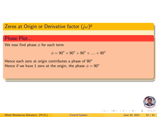 Zeros at Origin or Derivative factor (jω)g
Phase Plot...
We now find phase φ for each term
φ = 90o
+ 90o
+ 90o
+ .... + 90o
Hence each zero at origin contributes a phase of 90o
Hence if we have 1 zero at the origin, the phase φ = 90o
Nilesh Bhaskarrao Bahadure (Ph.D.) Control System June 30, 2021 22 / 51
 
