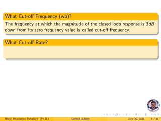 What Cut-off Frequency (wb)?
The frequency at which the magnitude of the closed loop response is 3dB
down from its zero frequency value is called cut-off frequency.
What Cut-off Rate?
Nilesh Bhaskarrao Bahadure (Ph.D.) Control System June 30, 2021 6 / 51
 